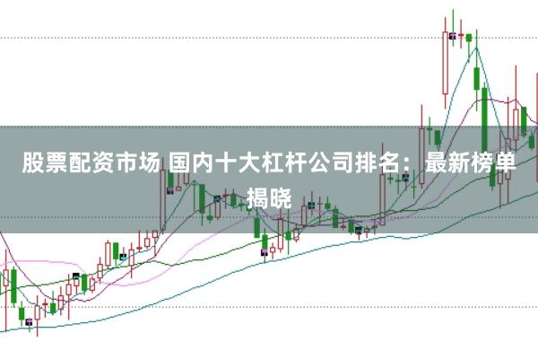 股票配资市场 国内十大杠杆公司排名：最新榜单揭晓