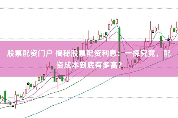股票配资门户 揭秘股票配资利息：一探究竟，配资成本到底有多高？