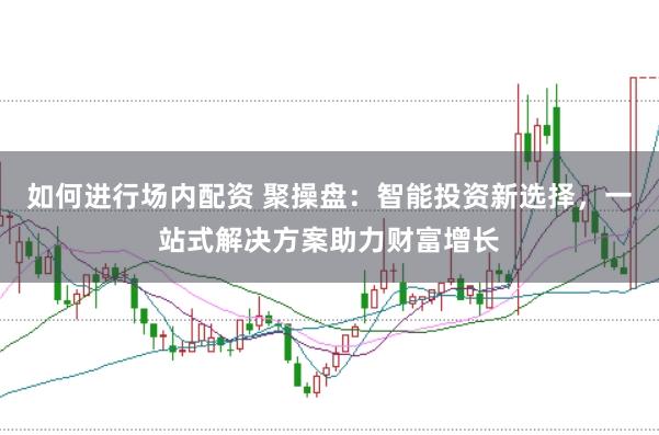 如何进行场内配资 聚操盘：智能投资新选择，一站式解决方案助力财富增长