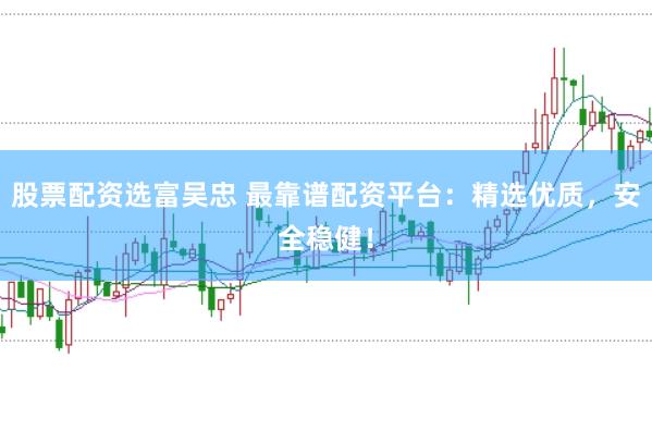股票配资选富吴忠 最靠谱配资平台：精选优质，安全稳健！