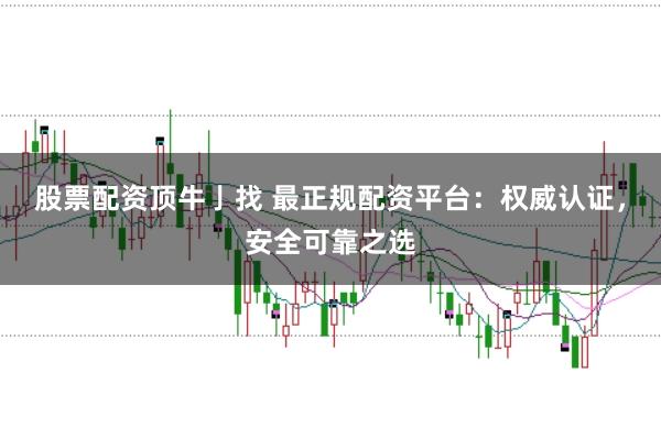 股票配资顶牛亅找 最正规配资平台：权威认证，安全可靠之选