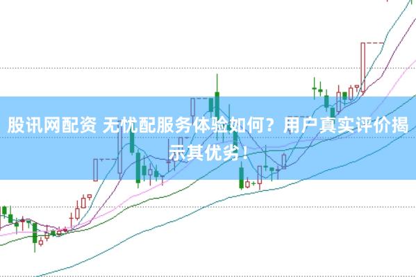 股讯网配资 无忧配服务体验如何？用户真实评价揭示其优劣！