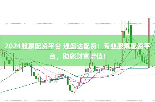 2024股票配资平台 通盛达配资：专业股票配资平台，助您财富增值！