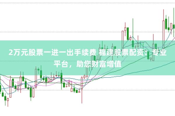 2万元股票一进一出手续费 福建股票配资：专业平台，助您财富增值