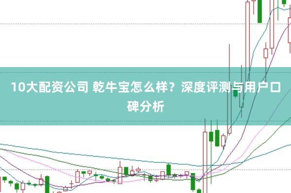 10大配资公司 乾牛宝怎么样?深度评测与用户口碑分析