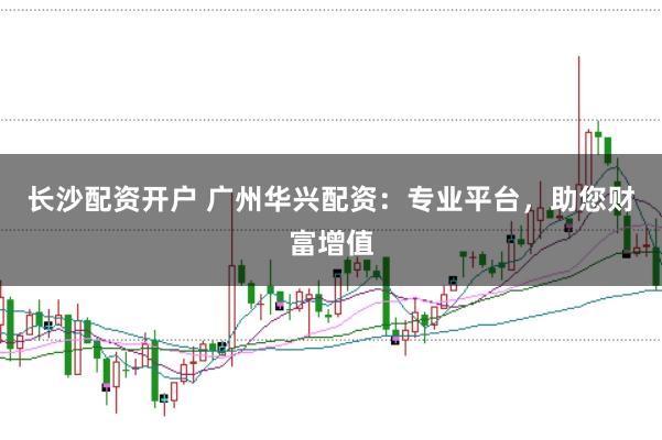 长沙配资开户 广州华兴配资：专业平台，助您财富增值