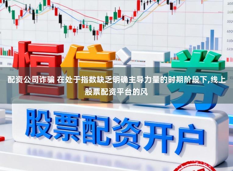 配资公司诈骗 在处于指数缺乏明确主导力量的时期阶段下，线上股票配资平台的风