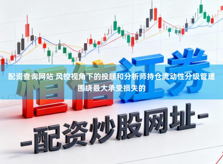 配资查询网站 风控视角下的投顾和分析师持仓流动性分级管理围绕最大承受损失的