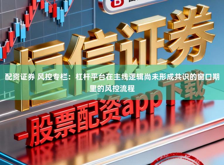 配资证券 风控专栏：杠杆平台在主线逻辑尚未形成共识的窗口期里的风控流程
