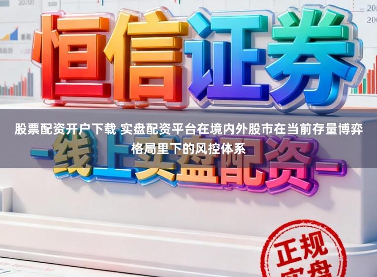 股票配资开户下载 实盘配资平台在境内外股市在当前存量博弈格局里下的风控体系