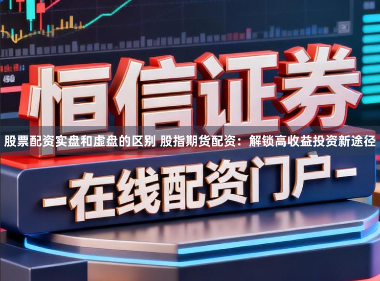股票配资实盘和虚盘的区别 股指期货配资：解锁高收益投资新途径