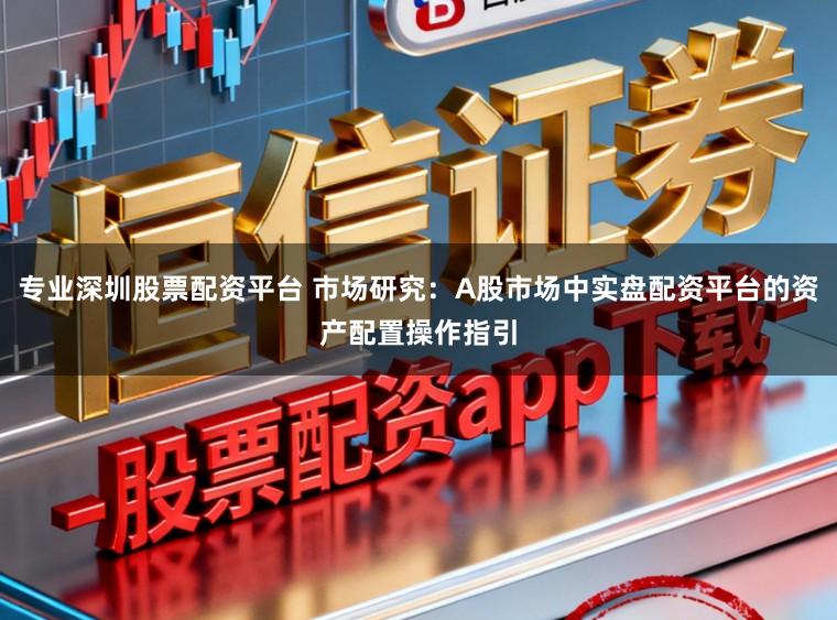专业深圳股票配资平台 市场研究:A股市场中实盘配资平台的资产配置操作指引