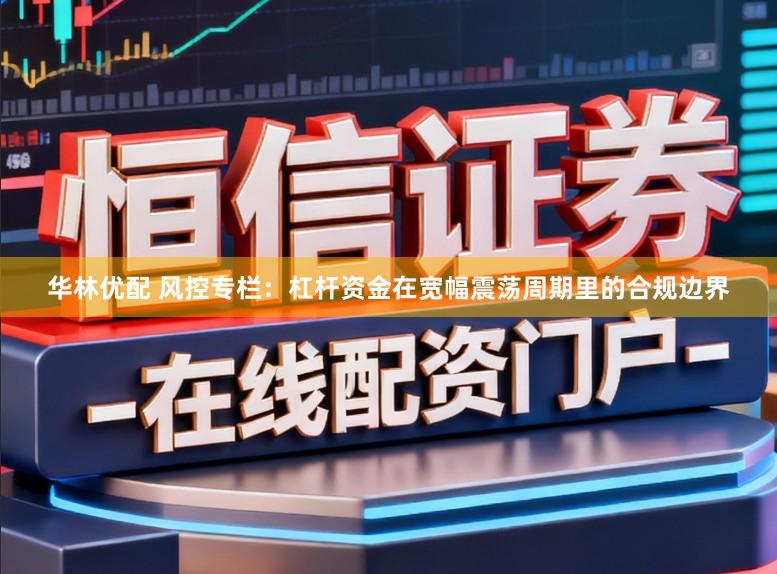 华林优配 风控专栏：杠杆资金在宽幅震荡周期里的合规边界