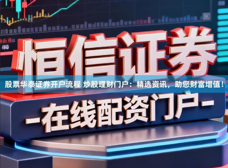 股票华泰证券开户流程 炒股理财门户：精选资讯，助您财富增值！
