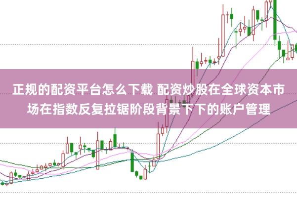 正规的配资平台怎么下载 配资炒股在全球资本市场在指数反复拉锯阶段背景下下的账户管理