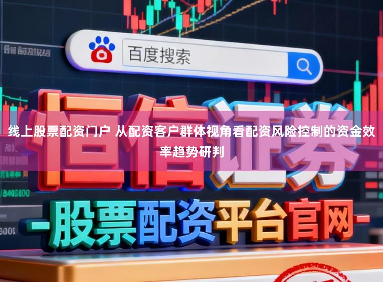 线上股票配资门户 从配资客户群体视角看配资风险控制的资金效率趋势研判