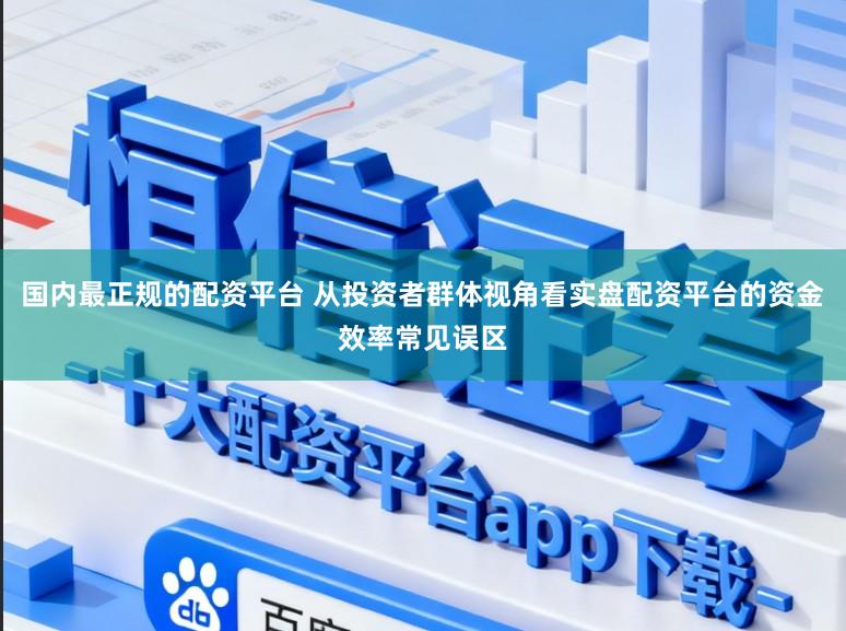 国内最正规的配资平台 从投资者群体视角看实盘配资平台的资金效率常见误区